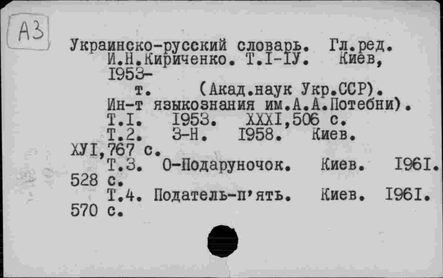 ﻿Украинско-русский словарь. Гл.ред.
И.Н.Кириченко. Т.І-ІУ. Киев, 1953-
т. (Акад.наук Укр.ССР).
Ин-т языкознания им.А.А.Потебни).
T.I. 1953. XXXI,506 с.
Т.2.	3-Н.	1958. Киев.
ХУ 1,767 с.
Т.З. O-Подаруночок.	Киев. 1961
528 с.
Т.4. Податель-п»ять.	Киев. 1961.
570 с.